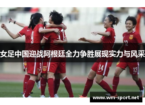 女足中国迎战阿根廷全力争胜展现实力与风采