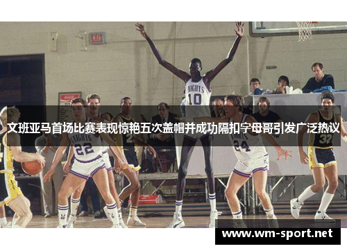文班亚马首场比赛表现惊艳五次盖帽并成功隔扣字母哥引发广泛热议