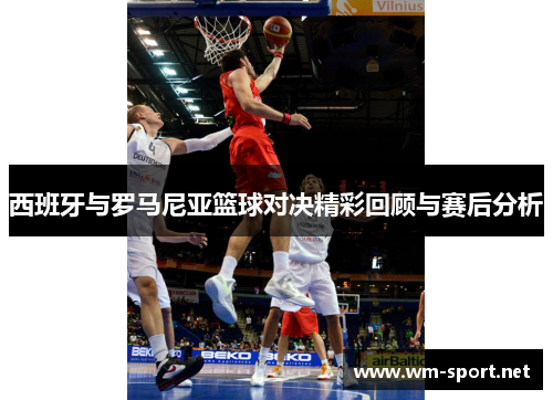西班牙与罗马尼亚篮球对决精彩回顾与赛后分析
